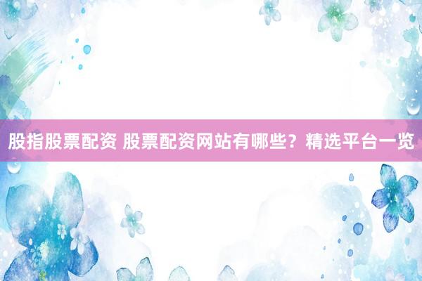 股指股票配资 股票配资网站有哪些？精选平台一览