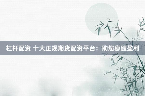 杠杆配资 十大正规期货配资平台：助您稳健盈利