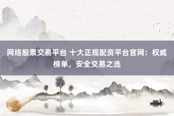 网络股票交易平台 十大正规配资平台官网：权威榜单，安全交易之选