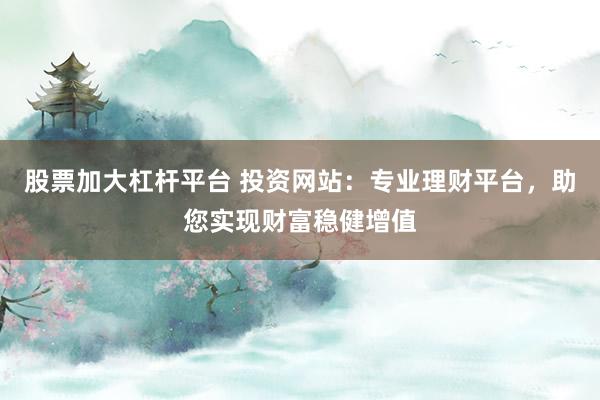 股票加大杠杆平台 投资网站：专业理财平台，助您实现财富稳健增值