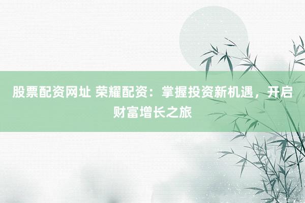 股票配资网址 荣耀配资：掌握投资新机遇，开启财富增长之旅