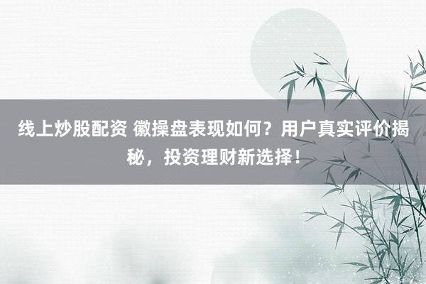 线上炒股配资 徽操盘表现如何？用户真实评价揭秘，投资理财新选择！