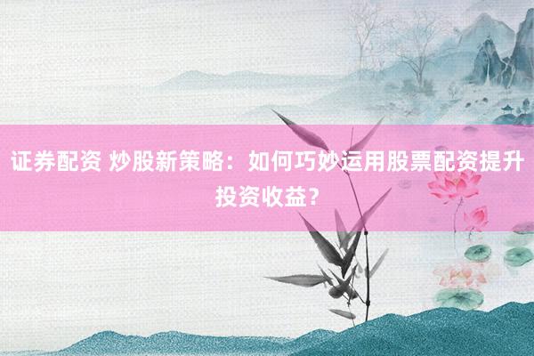 证券配资 炒股新策略：如何巧妙运用股票配资提升投资收益？