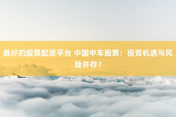 最好的股票配资平台 中国中车股票：投资机遇与风险并存？