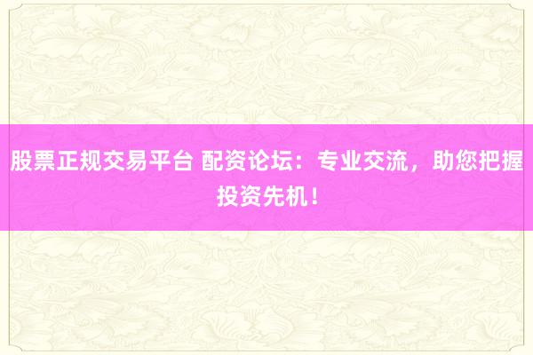 股票正规交易平台 配资论坛：专业交流，助您把握投资先机！