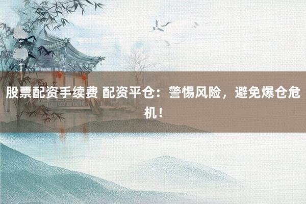 股票配资手续费 配资平仓：警惕风险，避免爆仓危机！