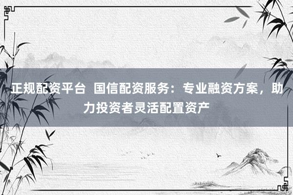 正规配资平台  国信配资服务：专业融资方案，助力投资者灵活配置资产