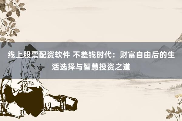 线上股票配资软件 不差钱时代：财富自由后的生活选择与智慧投资之道