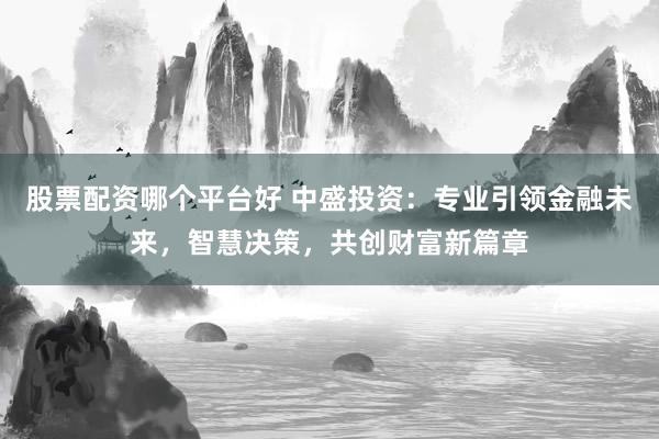 股票配资哪个平台好 中盛投资：专业引领金融未来，智慧决策，共创财富新篇章