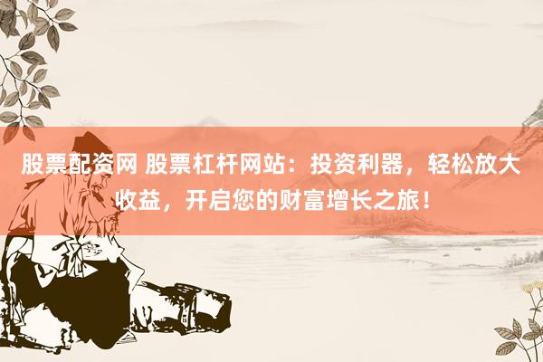股票配资网 股票杠杆网站：投资利器，轻松放大收益，开启您的财富增长之旅！