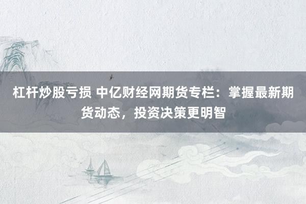 杠杆炒股亏损 中亿财经网期货专栏：掌握最新期货动态，投资决策更明智