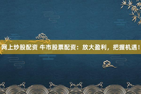 网上炒股配资 牛市股票配资：放大盈利，把握机遇！