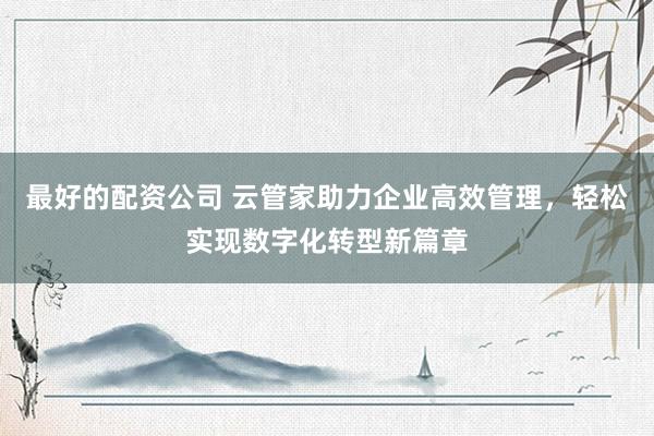 最好的配资公司 云管家助力企业高效管理，轻松实现数字化转型新篇章