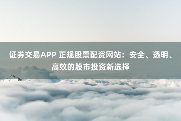 证券交易APP 正规股票配资网站：安全、透明、高效的股市投资新选择