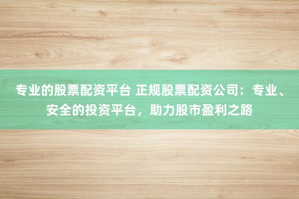 专业的股票配资平台 正规股票配资公司：专业、安全的投资平台，助力股市盈利之路