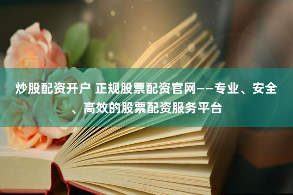 炒股配资开户 正规股票配资官网——专业、安全、高效的股票配资服务平台
