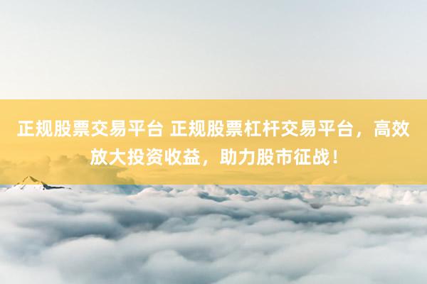 正规股票交易平台 正规股票杠杆交易平台，高效放大投资收益，助力股市征战！