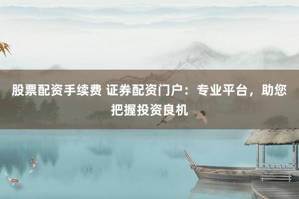 股票配资手续费 证券配资门户：专业平台，助您把握投资良机