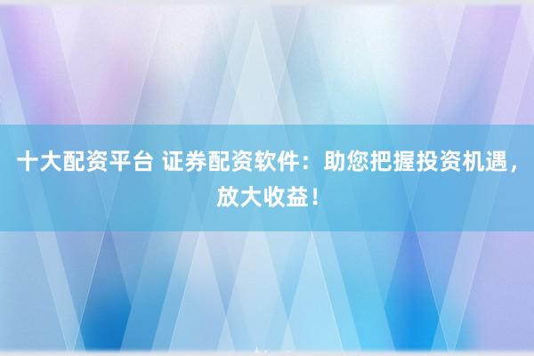十大配资平台 证券配资软件：助您把握投资机遇，放大收益！