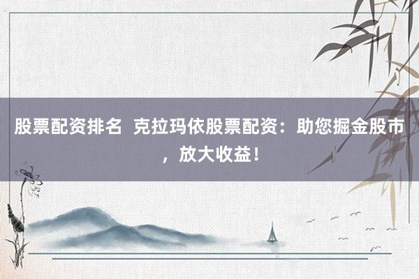 股票配资排名  克拉玛依股票配资：助您掘金股市，放大收益！