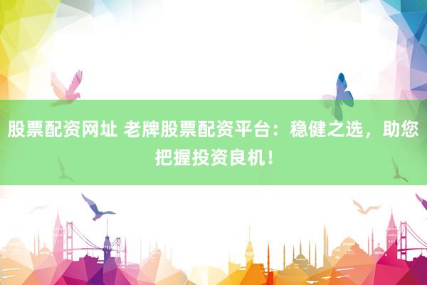 股票配资网址 老牌股票配资平台：稳健之选，助您把握投资良机！