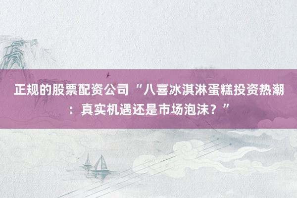 正规的股票配资公司 “八喜冰淇淋蛋糕投资热潮：真实机遇还是市场泡沫？”