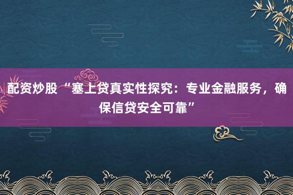 配资炒股 “塞上贷真实性探究：专业金融服务，确保信贷安全可靠”