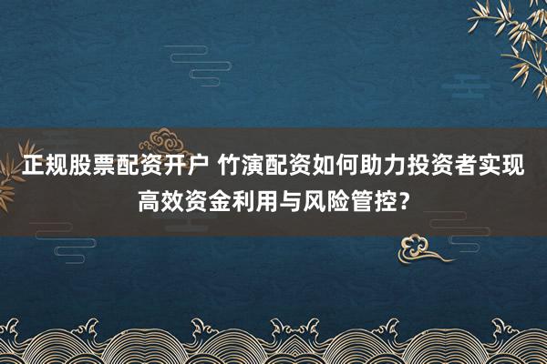 正规股票配资开户 竹演配资如何助力投资者实现高效资金利用与风险管控？