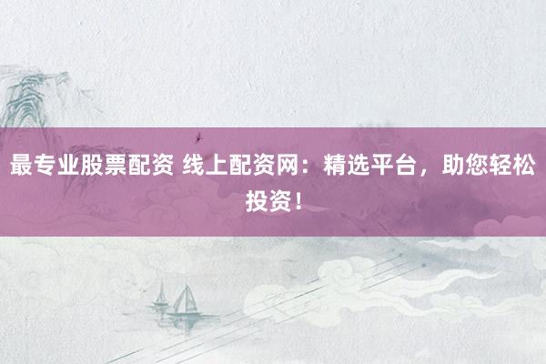 最专业股票配资 线上配资网：精选平台，助您轻松投资！