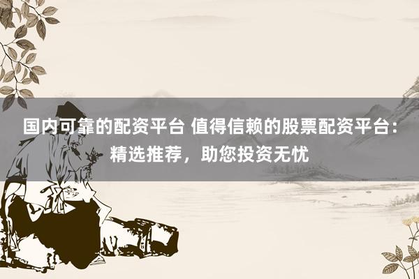 国内可靠的配资平台 值得信赖的股票配资平台：精选推荐，助您投资无忧