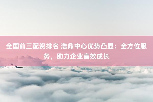 全国前三配资排名 浩鼎中心优势凸显：全方位服务，助力企业高效成长