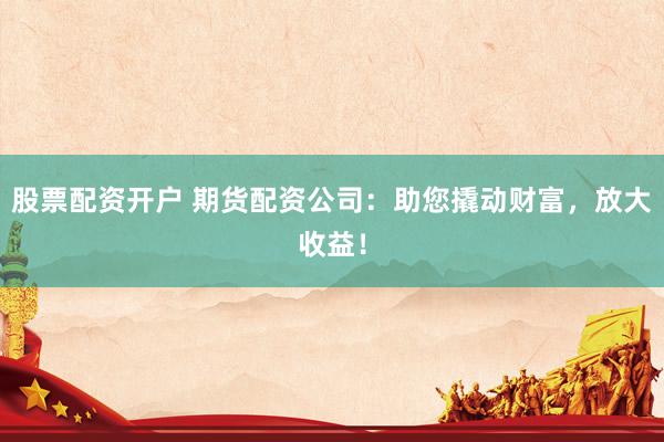 股票配资开户 期货配资公司：助您撬动财富，放大收益！