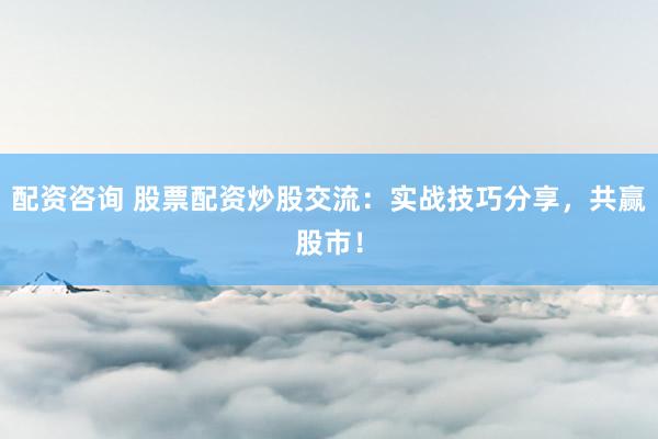 配资咨询 股票配资炒股交流：实战技巧分享，共赢股市！