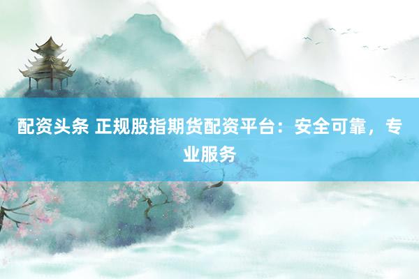 配资头条 正规股指期货配资平台：安全可靠，专业服务
