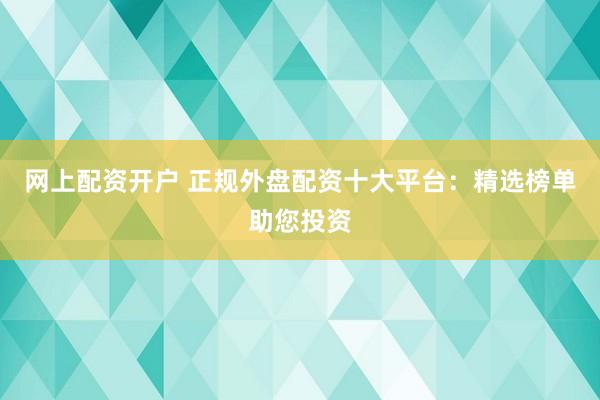 网上配资开户 正规外盘配资十大平台：精选榜单助您投资