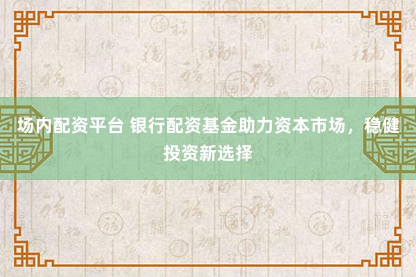 场内配资平台 银行配资基金助力资本市场，稳健投资新选择