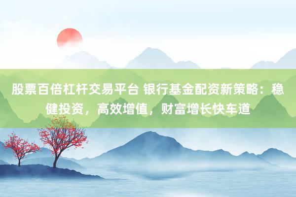 股票百倍杠杆交易平台 银行基金配资新策略：稳健投资，高效增值，财富增长快车道