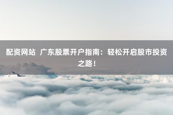 配资网站  广东股票开户指南：轻松开启股市投资之路！