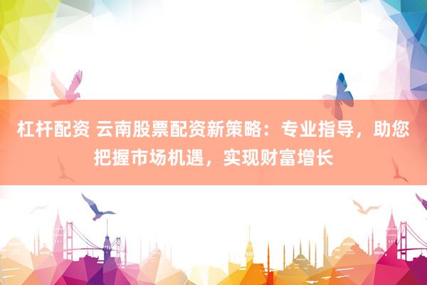 杠杆配资 云南股票配资新策略：专业指导，助您把握市场机遇，实现财富增长