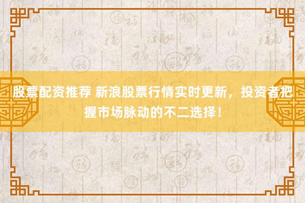 股票配资推荐 新浪股票行情实时更新，投资者把握市场脉动的不二选择！