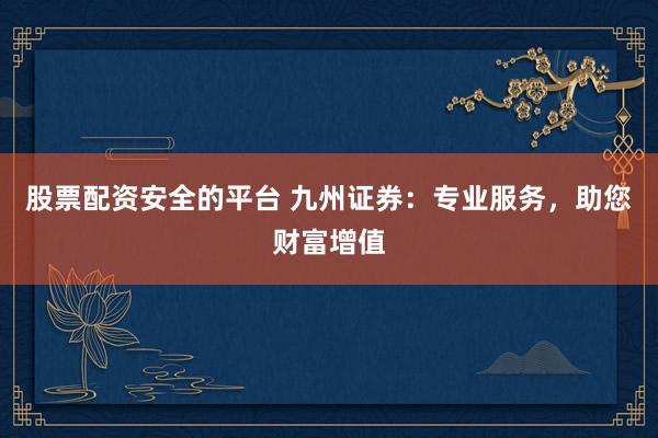 股票配资安全的平台 九州证券：专业服务，助您财富增值