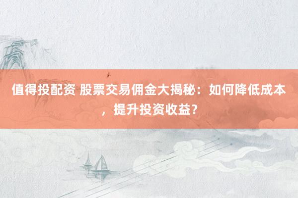 值得投配资 股票交易佣金大揭秘：如何降低成本，提升投资收益？