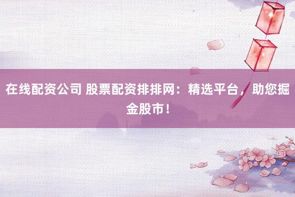 在线配资公司 股票配资排排网：精选平台，助您掘金股市！