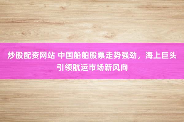炒股配资网站 中国船舶股票走势强劲，海上巨头引领航运市场新风向