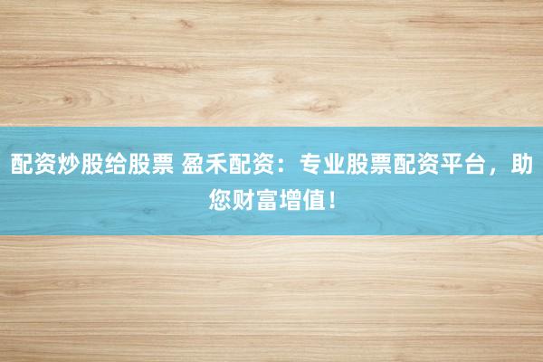配资炒股给股票 盈禾配资：专业股票配资平台，助您财富增值！