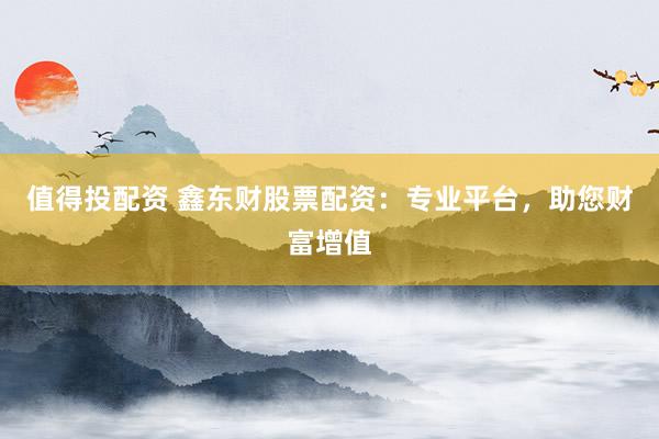 值得投配资 鑫东财股票配资:专业平台,助您财富增值