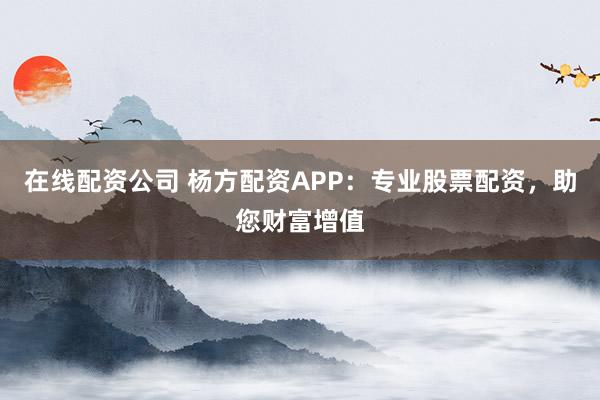 在线配资公司 杨方配资APP：专业股票配资，助您财富增值