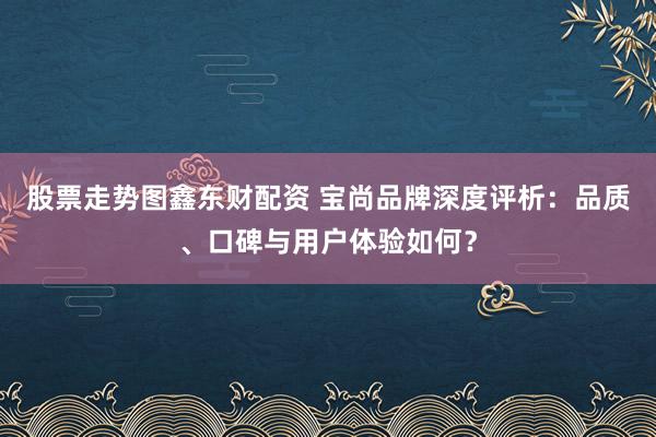 股票走势图鑫东财配资 宝尚品牌深度评析：品质、口碑与用户体验如何？