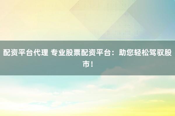 配资平台代理 专业股票配资平台：助您轻松驾驭股市！