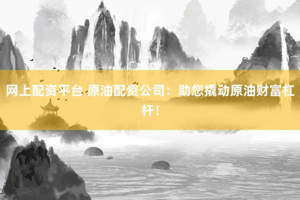 网上配资平台 原油配资公司：助您撬动原油财富杠杆！